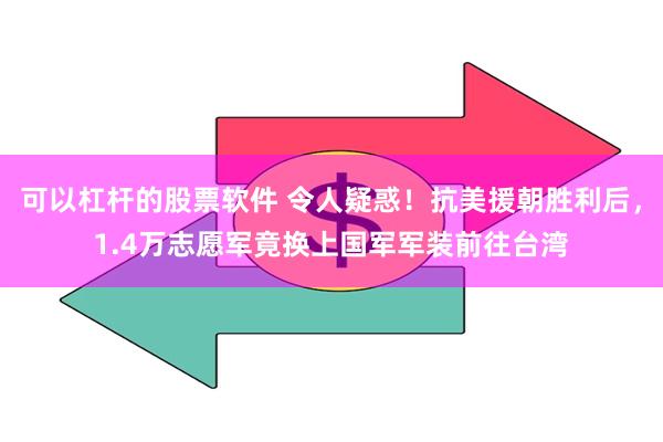 可以杠杆的股票软件 令人疑惑！抗美援朝胜利后，1.4万志愿军竟换上国军军装前往台湾