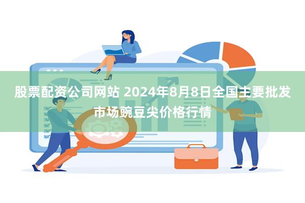 股票配资公司网站 2024年8月8日全国主要批发市场豌豆尖价格行情