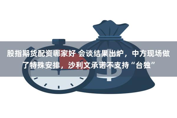 股指期货配资哪家好 会谈结果出炉，中方现场做了特殊安排，沙利文承诺不支持“台独”