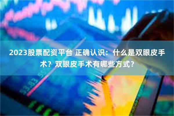 2023股票配资平台 正确认识：什么是双眼皮手术？双眼皮手术有哪些方式？