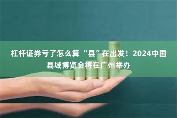 杠杆证券亏了怎么算 “县”在出发！2024中国县域博览会将在广州举办