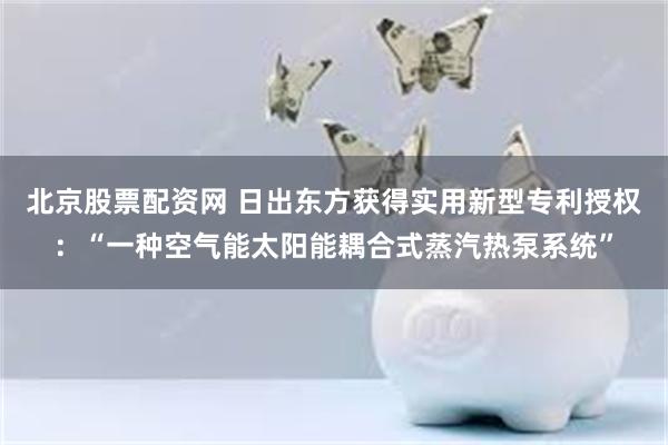 北京股票配资网 日出东方获得实用新型专利授权：“一种空气能太阳能耦合式蒸汽热泵系统”