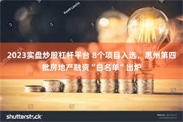 2023实盘炒股杠杆平台 8个项目入选，惠州第四批房地产融资“白名单”出炉