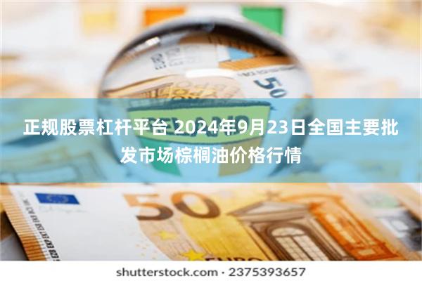 正规股票杠杆平台 2024年9月23日全国主要批发市场棕榈油价格行情