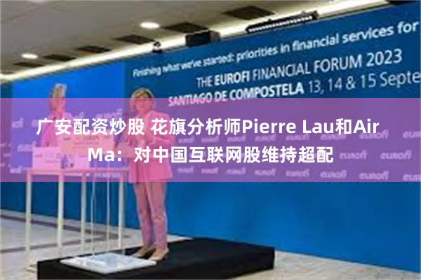 广安配资炒股 花旗分析师Pierre Lau和Air Ma：对中国互联网股维持超配