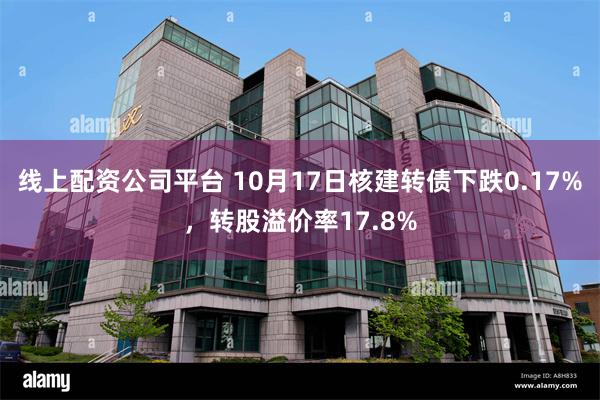 线上配资公司平台 10月17日核建转债下跌0.17%，转股溢价率17.8%