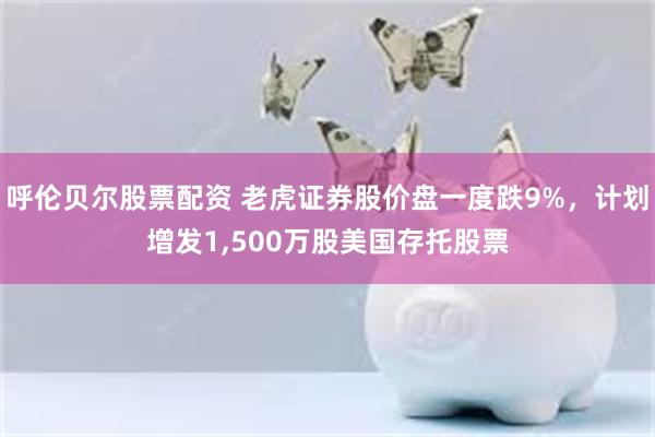 呼伦贝尔股票配资 老虎证券股价盘一度跌9%，计划增发1,500万股美国存托股票