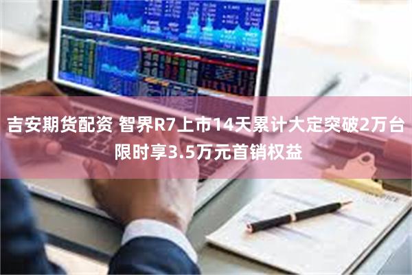 吉安期货配资 智界R7上市14天累计大定突破2万台 限时享3.5万元首销权益