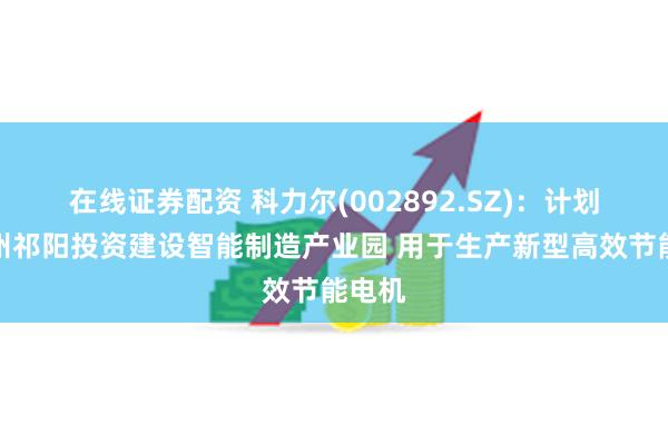 在线证券配资 科力尔(002892.SZ)：计划在永州祁阳投资建设智能制造产业园 用于生产新型高效节能电机