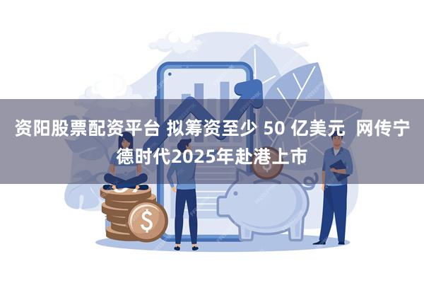 资阳股票配资平台 拟筹资至少 50 亿美元  网传宁德时代2025年赴港上市