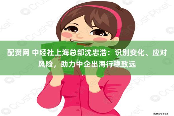 配资网 中经社上海总部沈忠浩：识别变化、应对风险，助力中企出海行稳致远