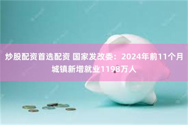 炒股配资首选配资 国家发改委：2024年前11个月城镇新增就业1198万人