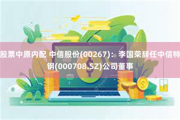 股票中原内配 中信股份(00267)：李国荣辞任中信特钢(000708.SZ)公司董事