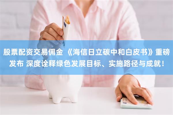 股票配资交易佣金 《海信日立碳中和白皮书》重磅发布 深度诠释绿色发展目标、实施路径与成就！