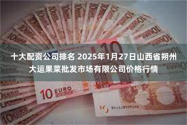 十大配资公司排名 2025年1月27日山西省朔州大运果菜批发市场有限公司价格行情