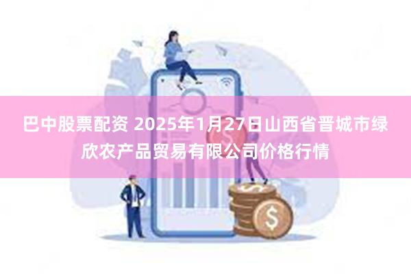 巴中股票配资 2025年1月27日山西省晋城市绿欣农产品贸易有限公司价格行情