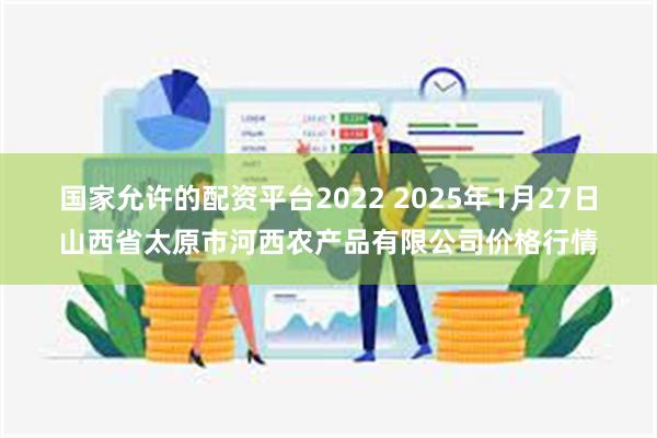 国家允许的配资平台2022 2025年1月27日山西省太原市河西农产品有限公司价格行情