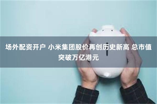 场外配资开户 小米集团股价再创历史新高 总市值突破万亿港元