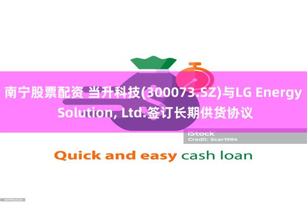 南宁股票配资 当升科技(300073.SZ)与LG Energy Solution, Ltd.签订长期供货协议