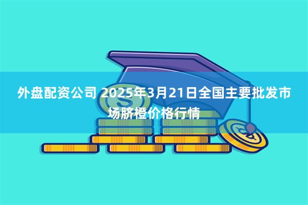 外盘配资公司 2025年3月21日全国主要批发市场脐橙价格行情