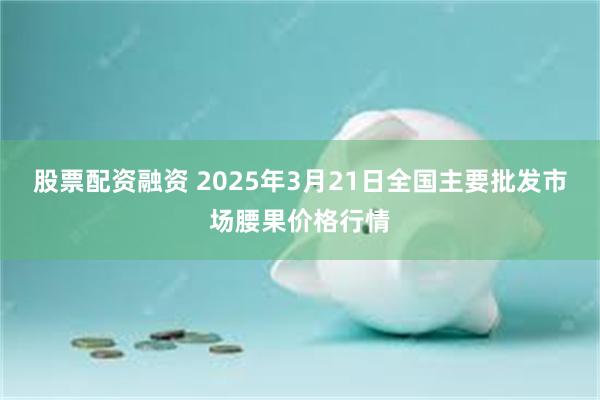 股票配资融资 2025年3月21日全国主要批发市场腰果价格行情